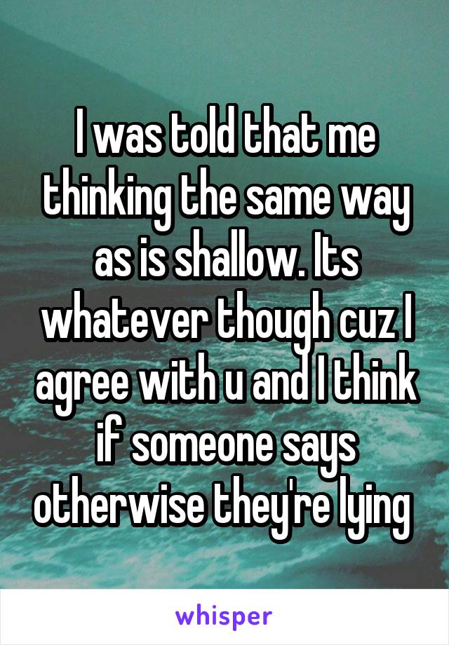 I was told that me thinking the same way as is shallow. Its whatever though cuz I agree with u and I think if someone says otherwise they're lying 