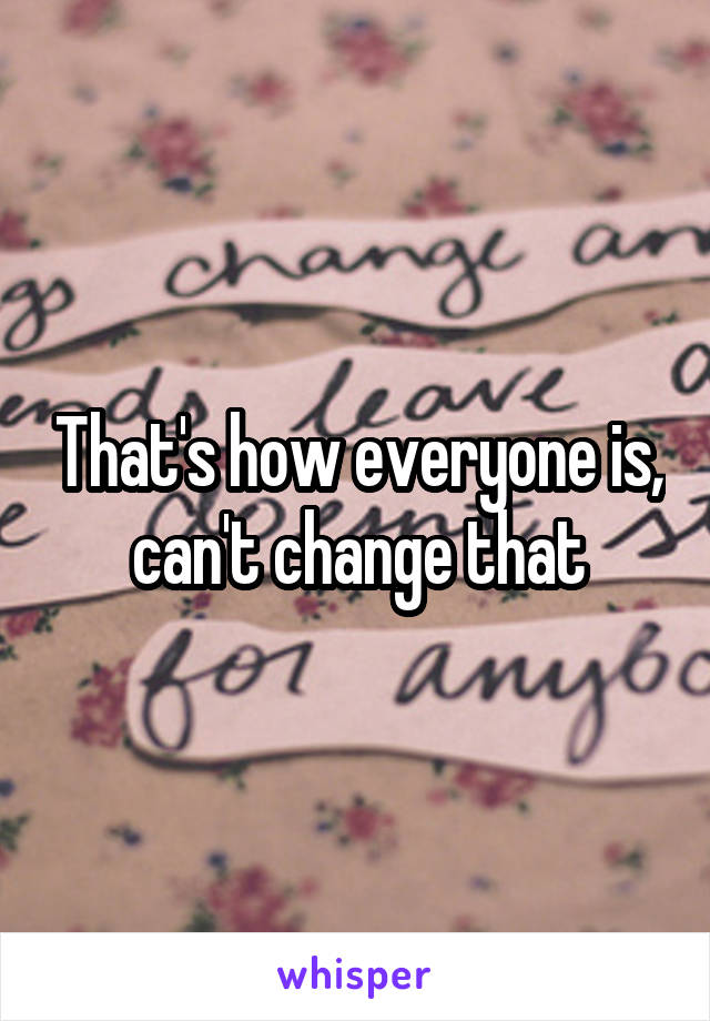 That's how everyone is, can't change that