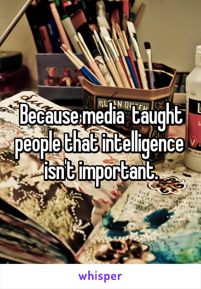Because media  taught people that intelligence  isn't important.