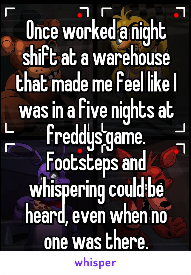 Once worked a night shift at a warehouse that made me feel like I was in a five nights at freddys game. Footsteps and whispering could be heard, even when no one was there.