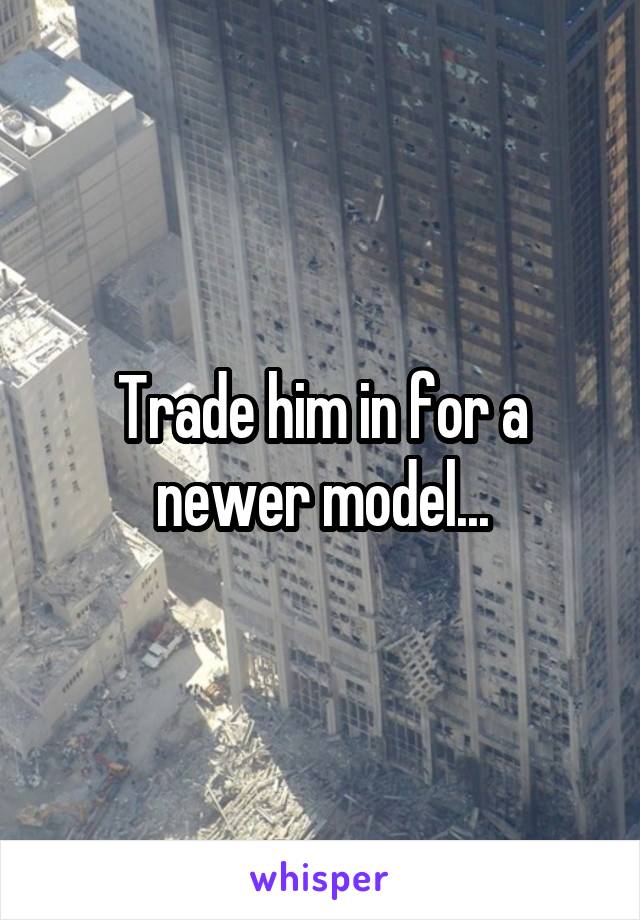 Trade him in for a newer model...