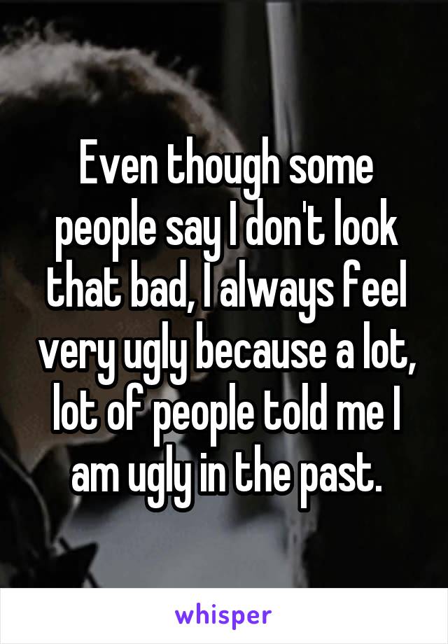 Even though some people say I don't look that bad, I always feel very ugly because a lot, lot of people told me I am ugly in the past.