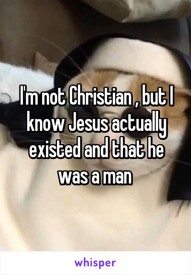 I'm not Christian , but I know Jesus actually existed and that he was a man 