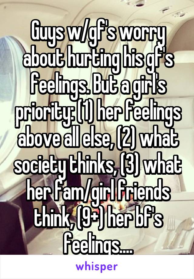 Guys w/gf's worry about hurting his gf's feelings. But a girl's priority: (1) her feelings above all else, (2) what society thinks, (3) what her fam/girl friends think, (9+) her bf's feelings....
