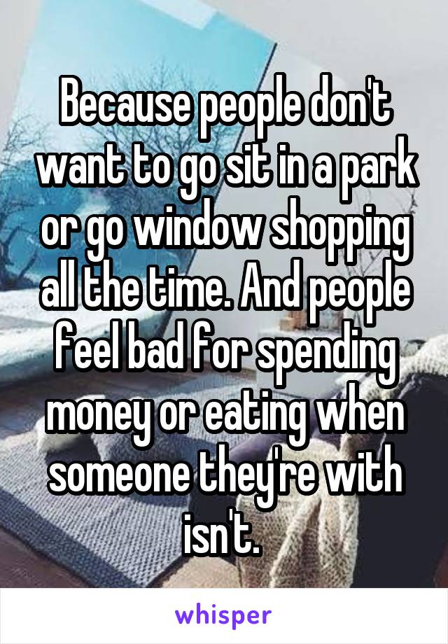 Because people don't want to go sit in a park or go window shopping all the time. And people feel bad for spending money or eating when someone they're with isn't. 