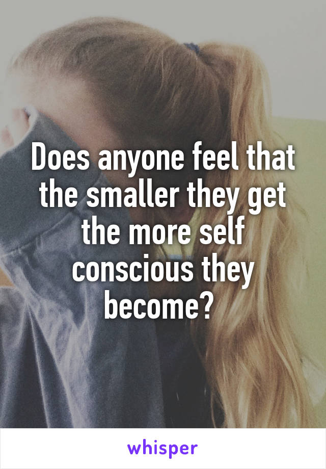 Does anyone feel that the smaller they get the more self conscious they become? 