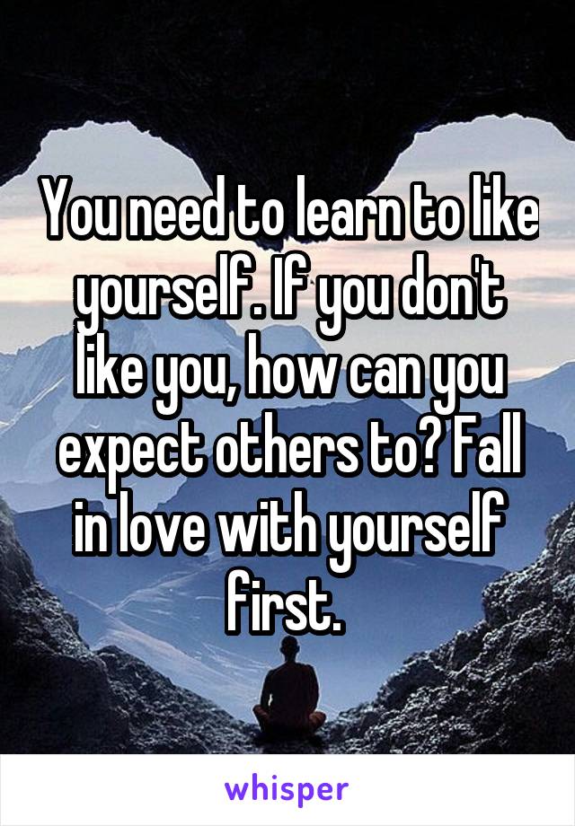You need to learn to like yourself. If you don't like you, how can you expect others to? Fall in love with yourself first. 