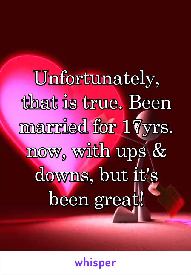Unfortunately, that is true. Been married for 17yrs. now, with ups & downs, but it's been great!