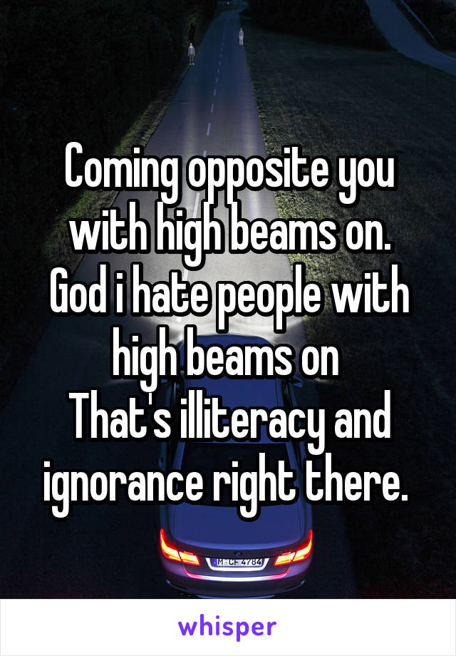 Coming opposite you with high beams on.
God i hate people with high beams on 
That's illiteracy and ignorance right there. 