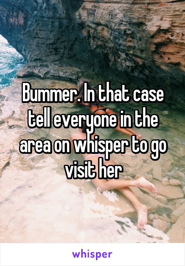 Bummer. In that case tell everyone in the area on whisper to go visit her