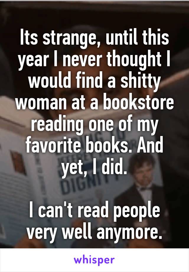 Its strange, until this year I never thought I would find a shitty woman at a bookstore reading one of my favorite books. And yet, I did.

I can't read people very well anymore.
