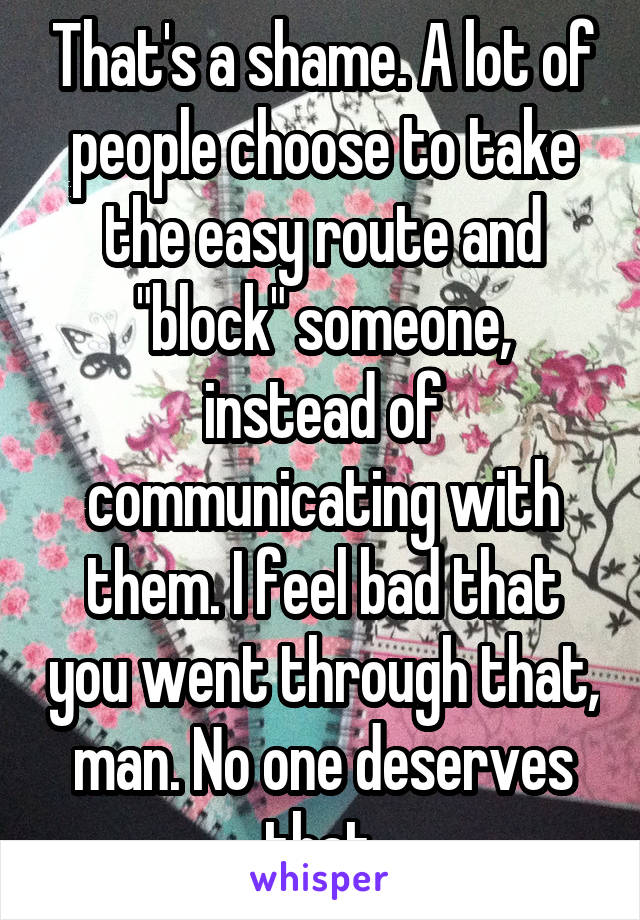 That's a shame. A lot of people choose to take the easy route and "block" someone, instead of communicating with them. I feel bad that you went through that, man. No one deserves that.
