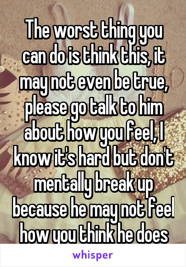 The worst thing you can do is think this, it may not even be true, please go talk to him about how you feel, I know it's hard but don't mentally break up because he may not feel how you think he does