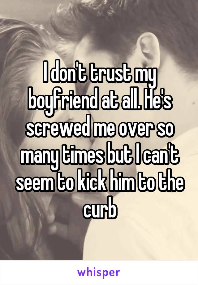 I don't trust my boyfriend at all. He's screwed me over so many times but I can't seem to kick him to the curb
