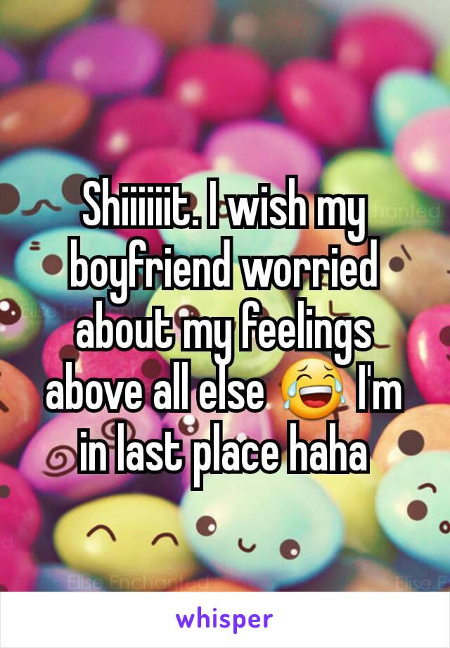 Shiiiiiit. I wish my boyfriend worried about my feelings above all else 😂 I'm in last place haha