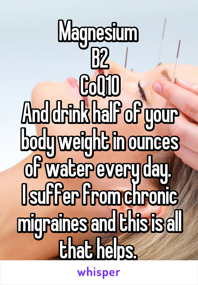 Magnesium 
B2
CoQ10
And drink half of your body weight in ounces of water every day. 
I suffer from chronic migraines and this is all that helps. 