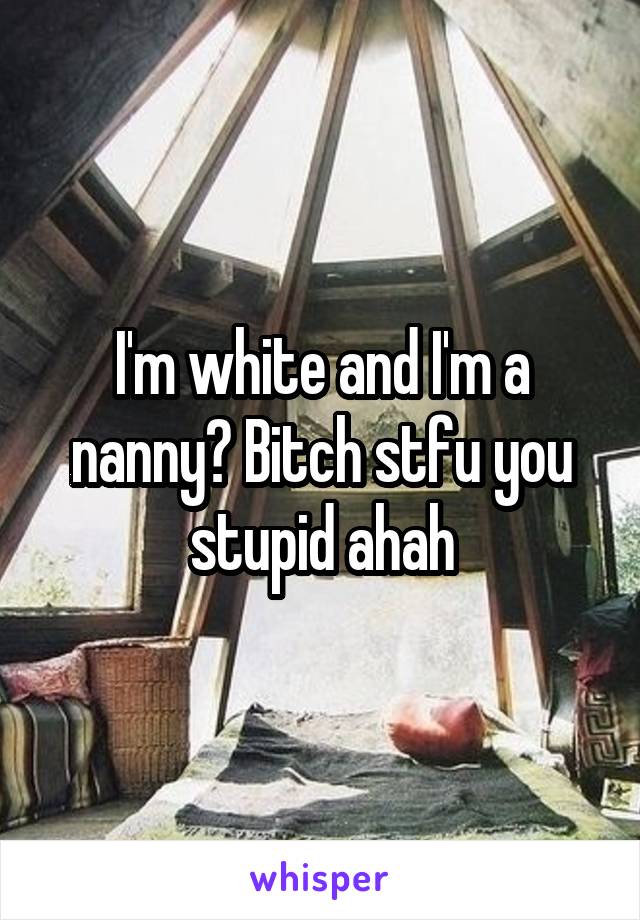 I'm white and I'm a nanny? Bitch stfu you stupid ahah