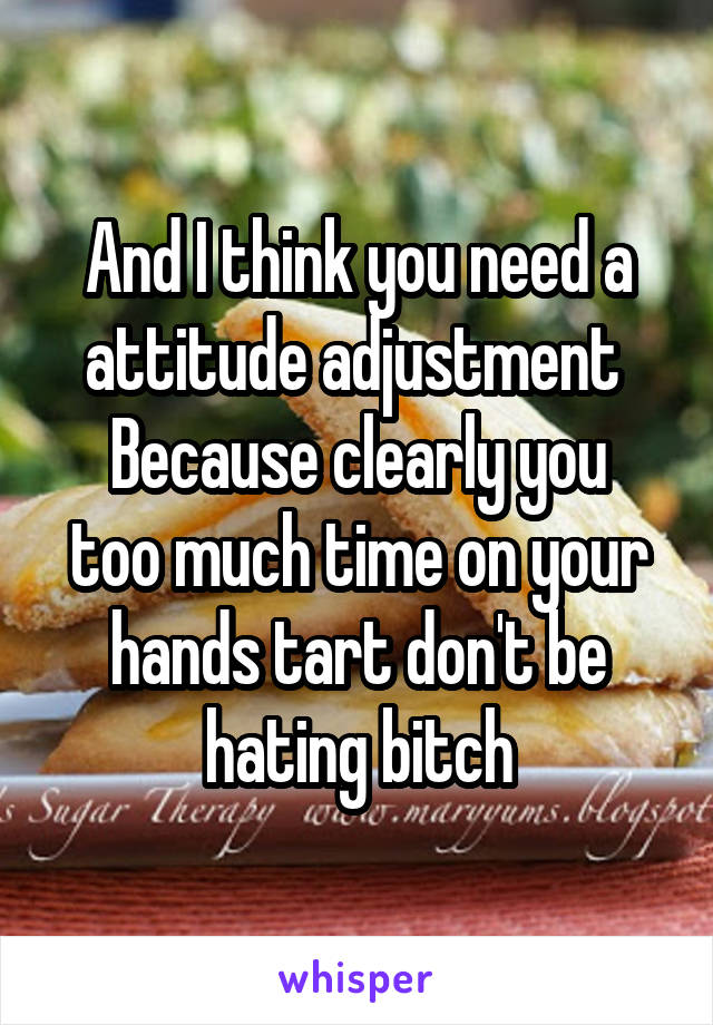 And I think you need a attitude adjustment 
Because clearly you too much time on your hands tart don't be hating bitch