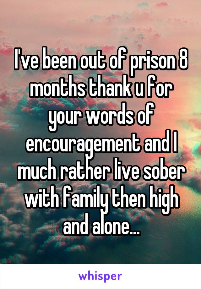 I've been out of prison 8 months thank u for your words of encouragement and I much rather live sober with family then high and alone...