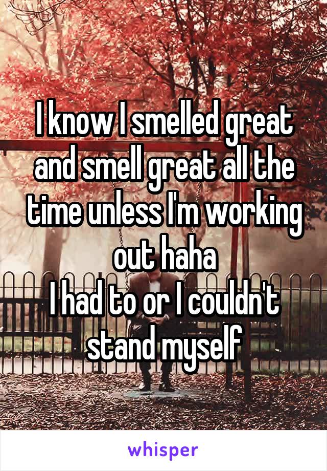 I know I smelled great and smell great all the time unless I'm working out haha
I had to or I couldn't stand myself