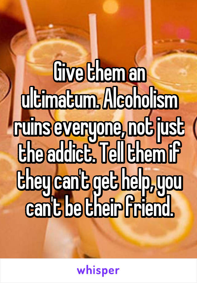 Give them an ultimatum. Alcoholism ruins everyone, not just the addict. Tell them if they can't get help, you can't be their friend.
