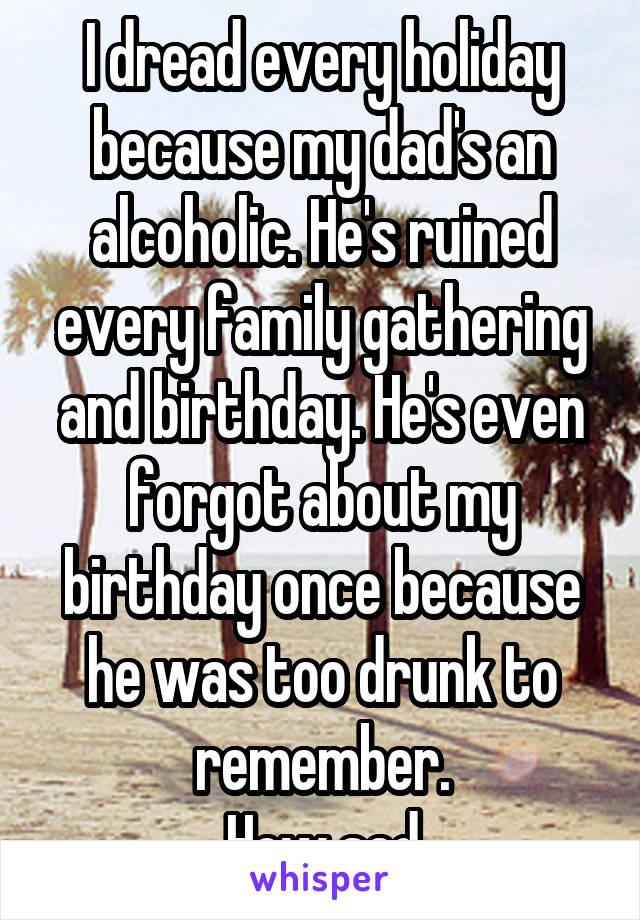 I dread every holiday because my dad's an alcoholic. He's ruined every family gathering and birthday. He's even forgot about my birthday once because he was too drunk to remember.
How sad