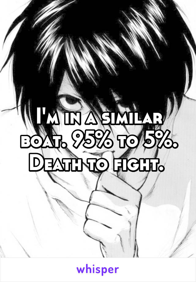 I'm in a similar boat. 95% to 5%. Death to fight. 