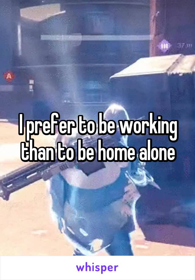 I prefer to be working than to be home alone