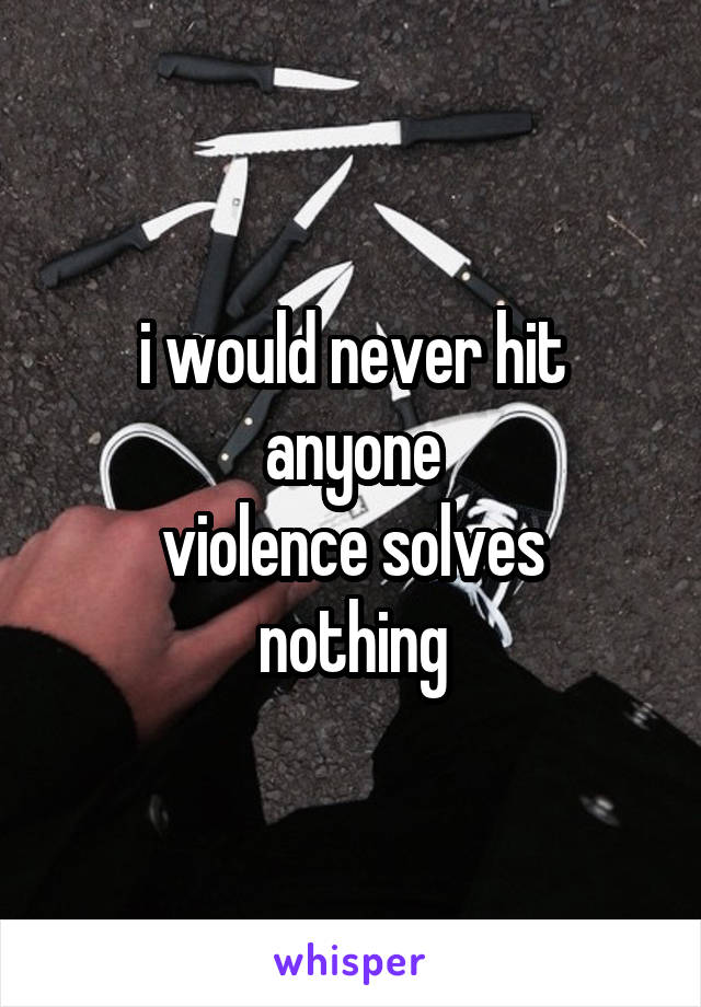 i would never hit anyone
violence solves nothing