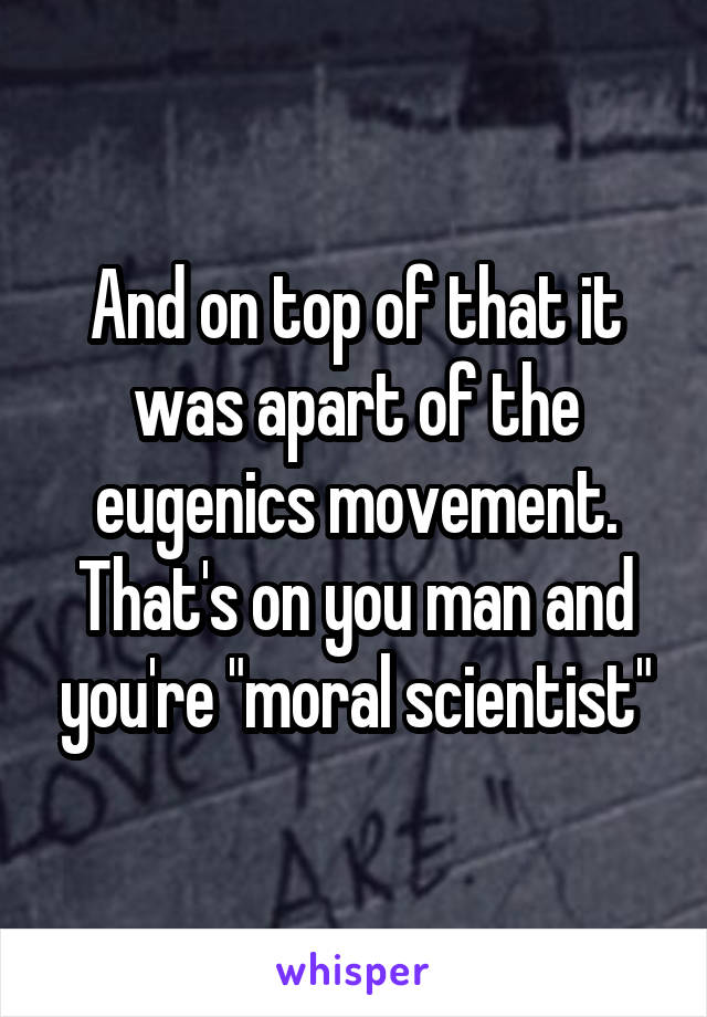 And on top of that it was apart of the eugenics movement. That's on you man and you're "moral scientist"