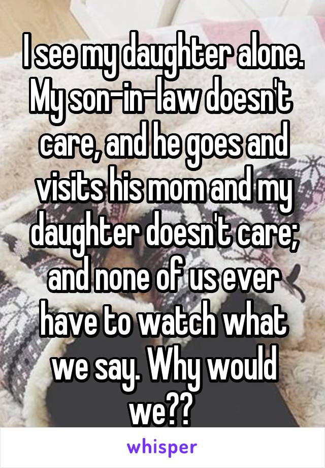 I see my daughter alone. My son-in-law doesn't  care, and he goes and visits his mom and my daughter doesn't care; and none of us ever have to watch what we say. Why would we?? 
