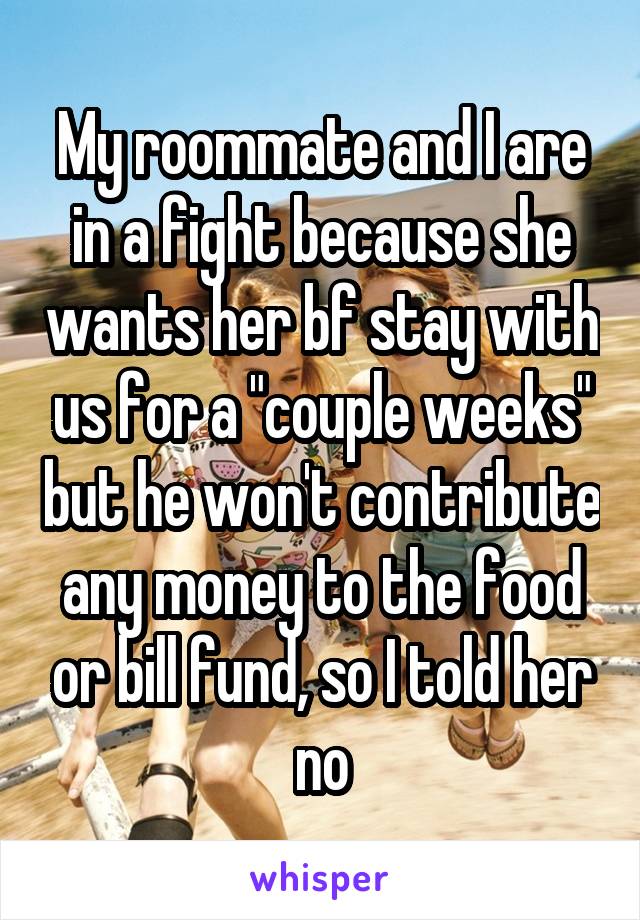 My roommate and I are in a fight because she wants her bf stay with us for a "couple weeks" but he won't contribute any money to the food or bill fund, so I told her no