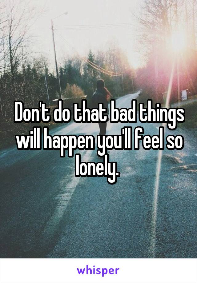 Don't do that bad things will happen you'll feel so lonely. 