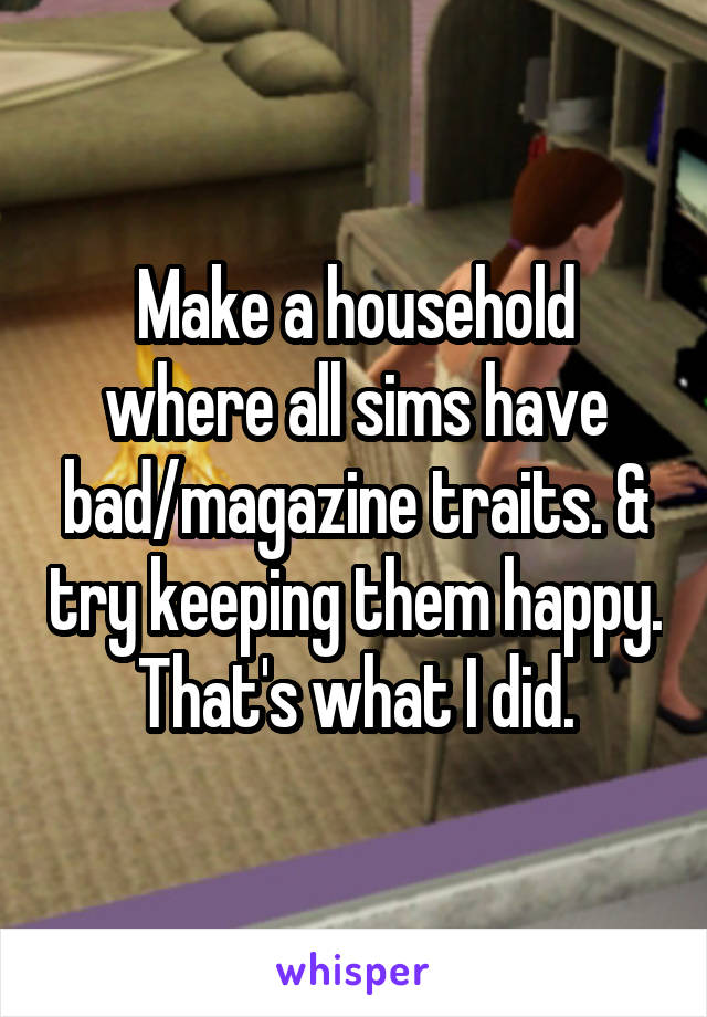 Make a household where all sims have bad/magazine traits. & try keeping them happy. That's what I did.