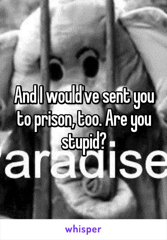 And I would've sent you to prison, too. Are you stupid?