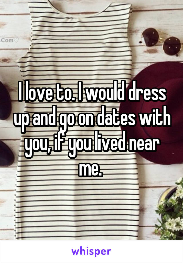 I love to. I would dress up and go on dates with you, if you lived near me. 