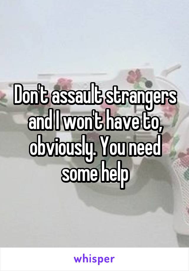 Don't assault strangers and I won't have to, obviously. You need some help