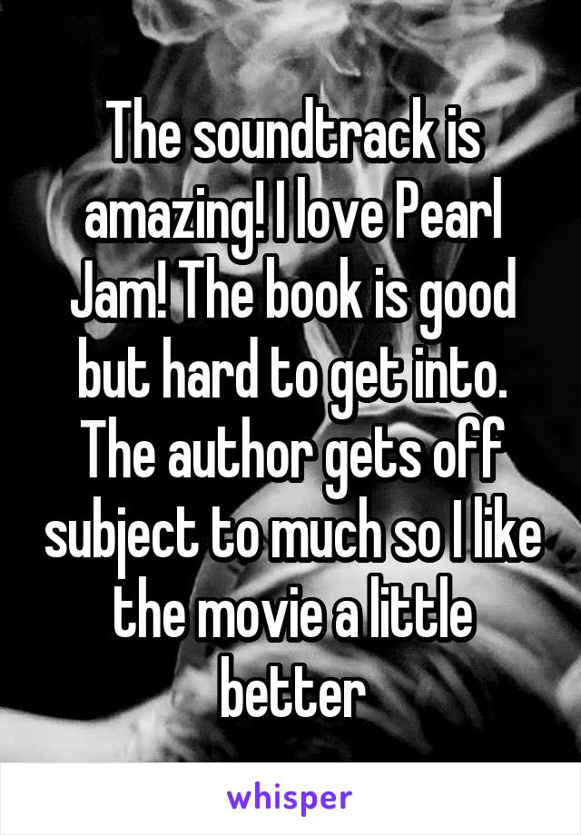 The soundtrack is amazing! I love Pearl Jam! The book is good but hard to get into. The author gets off subject to much so I like the movie a little better