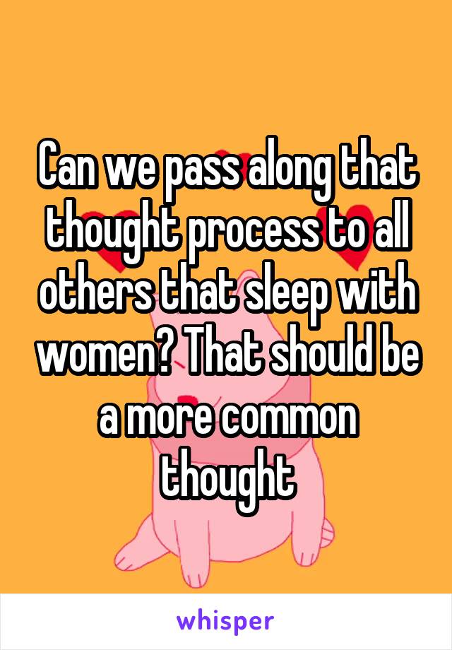 Can we pass along that thought process to all others that sleep with women? That should be a more common thought
