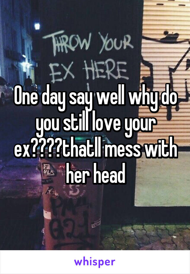 One day say well why do you still love your ex????thatll mess with her head