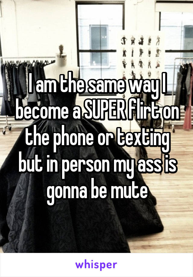 I am the same way I become a SUPER flirt on the phone or texting but in person my ass is gonna be mute