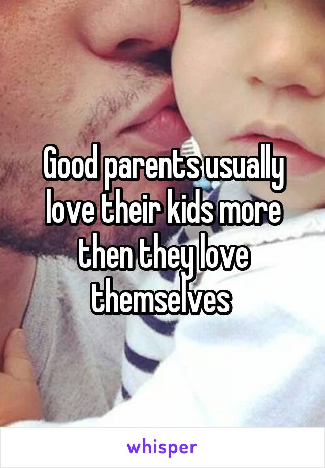 Good parents usually love their kids more then they love themselves 