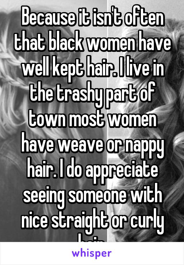 Because it isn't often that black women have well kept hair. I live in the trashy part of town most women have weave or nappy hair. I do appreciate seeing someone with nice straight or curly hair.