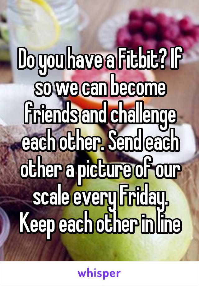 Do you have a Fitbit? If so we can become friends and challenge each other. Send each other a picture of our scale every Friday. Keep each other in line