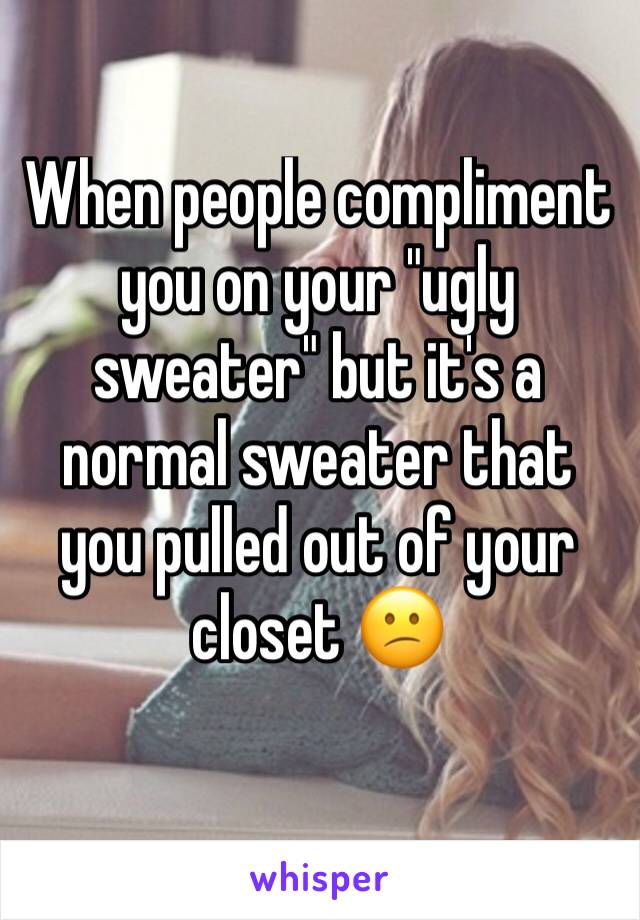 When people compliment you on your "ugly sweater" but it's a normal sweater that you pulled out of your closet 😕