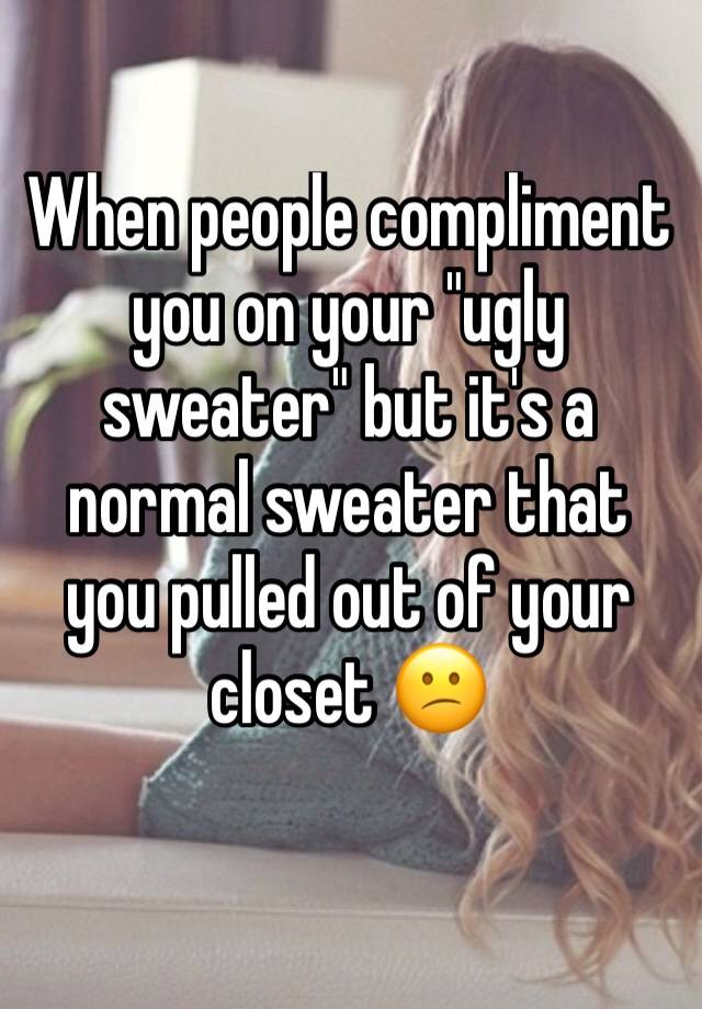 When people compliment you on your "ugly sweater" but it's a normal sweater that you pulled out of your closet 😕