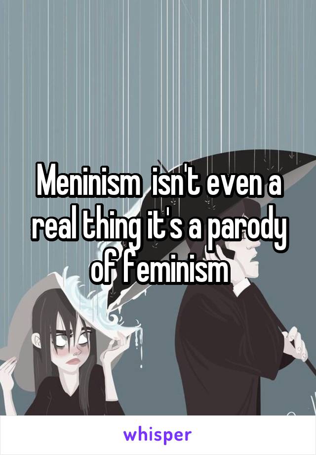 Meninism  isn't even a real thing it's a parody of feminism