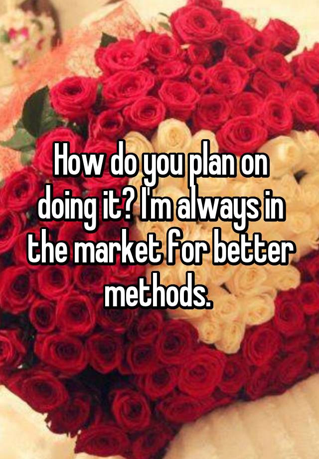 how-do-you-plan-on-doing-it-i-m-always-in-the-market-for-better-methods