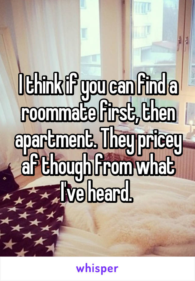 I think if you can find a roommate first, then apartment. They pricey af though from what I've heard. 