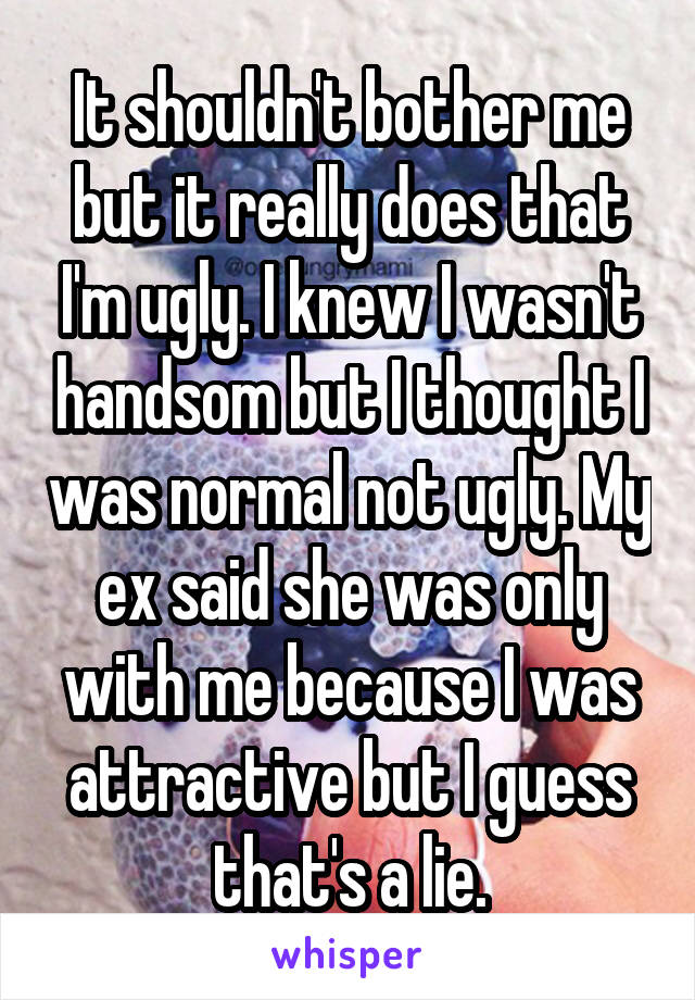 It shouldn't bother me but it really does that I'm ugly. I knew I wasn't handsom but I thought I was normal not ugly. My ex said she was only with me because I was attractive but I guess that's a lie.